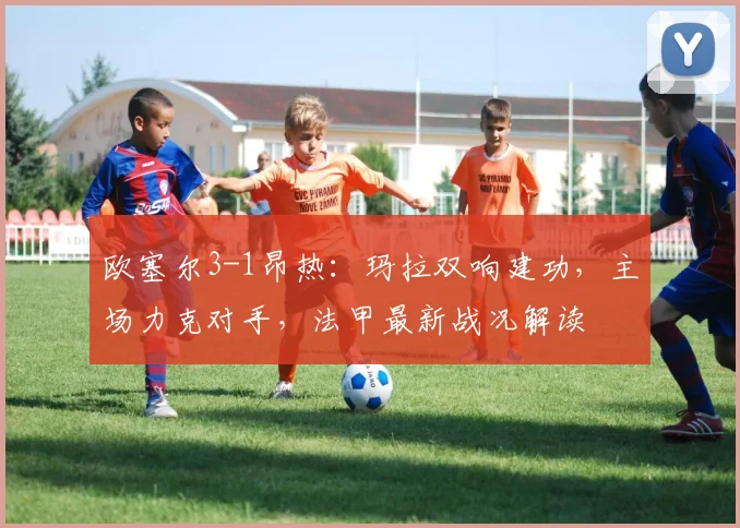 欧塞尔3-1昂热：玛拉双响建功，主场力克对手，法甲最新战况解读
