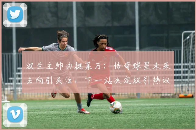 波兰主帅力挺莱万:传奇球星未来去向引关注,下一站决定权引热议