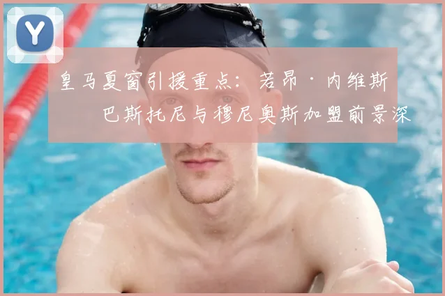 皇马夏窗引援重点：若昂·内维斯、巴斯托尼与穆尼奥斯加盟前景深度解析