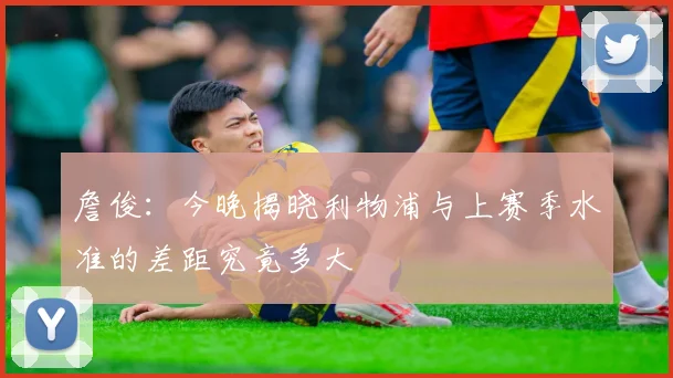 詹俊:今晚揭晓利物浦与上赛季水准的差距究竟多大