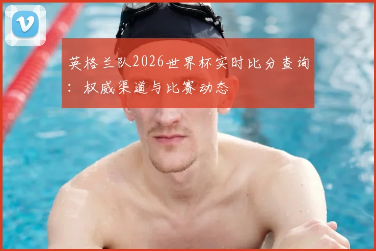 英格兰队2026世界杯实时比分查询：权威渠道与比赛动态