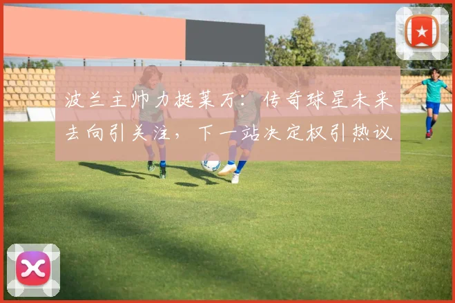 波兰主帅力挺莱万:传奇球星未来去向引关注,下一站决定权引热议